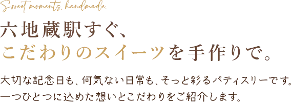 Sweet moments, handmade. 六地蔵駅すぐ、 こだわりのスイーツを手作りで。大切な記念日も、何気ない日常も、そっと彩るパティスリーです。 一つひとつに込めた想いとこだわりをご紹介します。