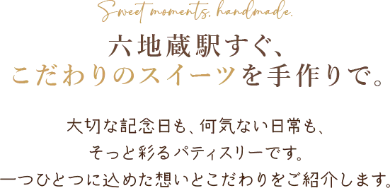 Sweet moments, handmade. 六地蔵駅すぐ、 こだわりのスイーツを手作りで。大切な記念日も、何気ない日常も、そっと彩るパティスリーです。 一つひとつに込めた想いとこだわりをご紹介します。